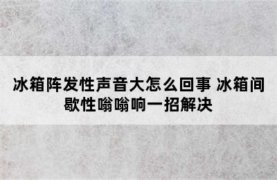 冰箱阵发性声音大怎么回事 冰箱间歇性嗡嗡响一招解决